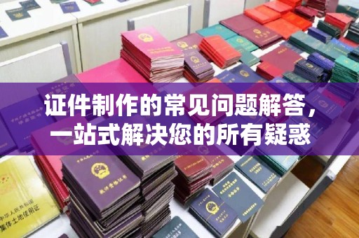 兴和证件制作的常见问题解答，一站式解决您的所有疑惑